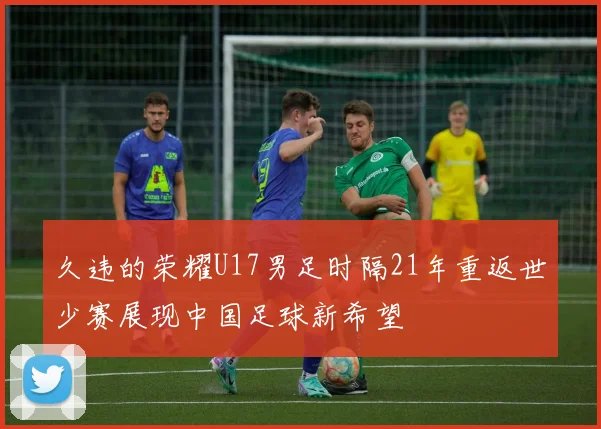 久违的荣耀U17男足时隔21年重返世少赛展现中国足球新希望