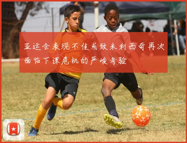 亚运会表现不佳或致米利西奇再次面临下课危机的严峻考验