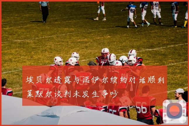 埃贝尔透露与诺伊尔续约对话顺利莱默尔谈判未发生争吵
