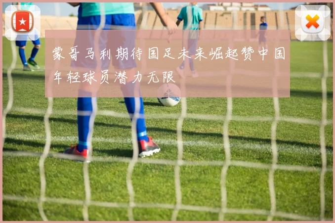 蒙哥马利期待国足未来崛起赞中国年轻球员潜力无限