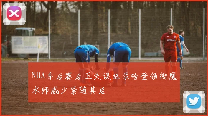 NBA季后赛后卫失误记录哈登领衔魔术师威少紧随其后