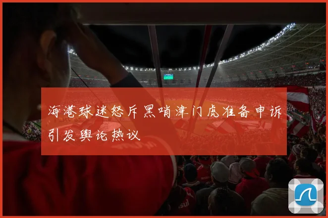 海港球迷怒斥黑哨津门虎准备申诉引发舆论热议