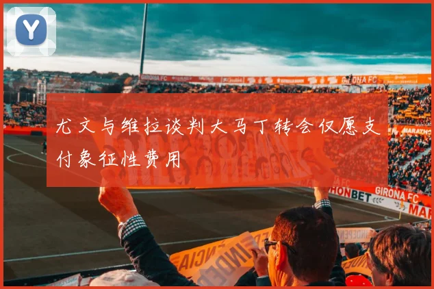 尤文与维拉谈判大马丁转会仅愿支付象征性费用