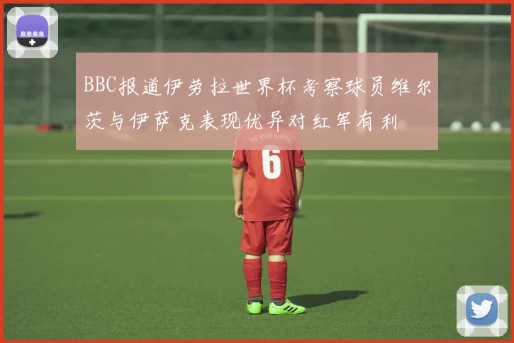 BBC报道伊劳拉世界杯考察球员维尔茨与伊萨克表现优异对红军有利
