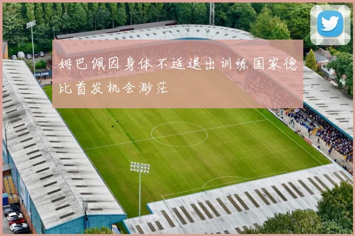 姆巴佩因身体不适退出训练国家德比首发机会渺茫