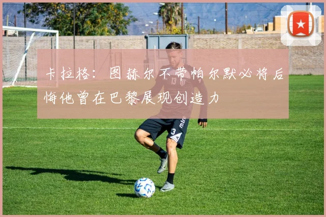 卡拉格：图赫尔不带帕尔默必将后悔他曾在巴黎展现创造力