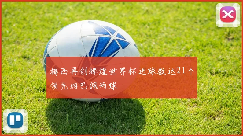 梅西再创辉煌世界杯进球数达21个领先姆巴佩两球
