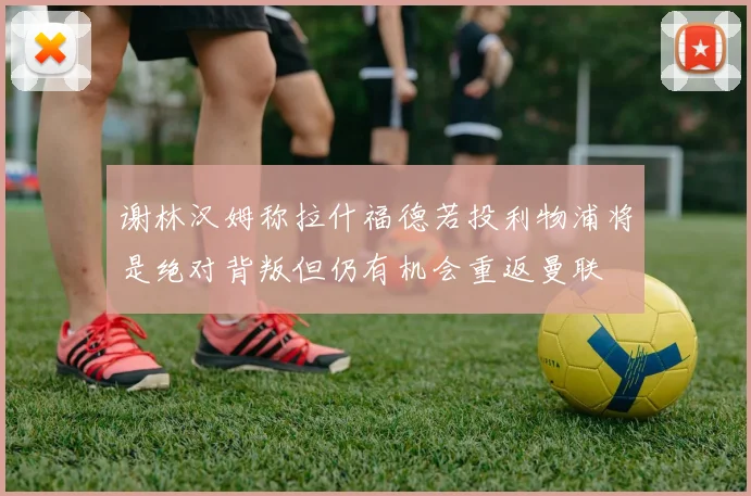 谢林汉姆称拉什福德若投利物浦将是绝对背叛但仍有机会重返曼联