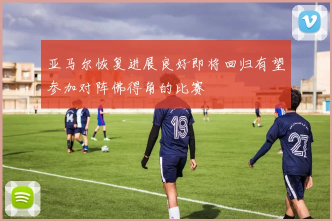 亚马尔恢复进展良好即将回归有望参加对阵佛得角的比赛
