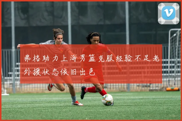 弗格助力上海男篮克服经验不足老外援状态依旧出色