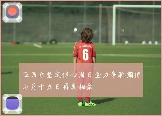 亚马尔坚定信心周日全力争胜期待七月十九日再度相聚